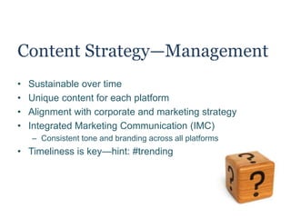 Content Strategy—Management
• Sustainable over time
• Unique content for each platform
• Alignment with corporate and marketing strategy
• Integrated Marketing Communication (IMC)
– Consistent tone and branding across all platforms
• Timeliness is key—hint: #trending
 