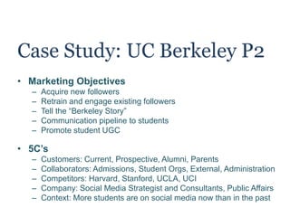 Case Study: UC Berkeley P2
• Marketing Objectives
– Acquire new followers
– Retrain and engage existing followers
– Tell the “Berkeley Story”
– Communication pipeline to students
– Promote student UGC
• 5C’s
– Customers: Current, Prospective, Alumni, Parents
– Collaborators: Admissions, Student Orgs, External, Administration
– Competitors: Harvard, Stanford, UCLA, UCI
– Company: Social Media Strategist and Consultants, Public Affairs
– Context: More students are on social media now than in the past
 