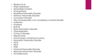 • Bipolar (I & II)
• Major Depression
• Generalized Anxiety
• Schizophrenia
• Borderline Personality Disorder
• Histrionic Personality Disorder
• Conversion Disorder
• Why homosexuality is not considered a mental disorder
• Addiction
• Anorexia
• Bulimia
• Body Dysmorphic Disorder
• Claustrophobia
• Conduct Disorder
• Kleptomania
• Munchausen's syndrome by proxy
• Narcissistic Personality Disorder
• OCD
• PICA
• PTSD
• Paranoid Personality Disorder
• Reactive Attachment Disorder
• Trichotillomania
 