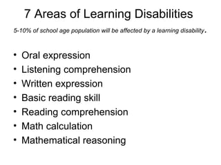 7 Areas of Learning Disabilities
5-10% of school age population will be affected by a learning disability.
• Oral expression
• Listening comprehension
• Written expression
• Basic reading skill
• Reading comprehension
• Math calculation
• Mathematical reasoning
 