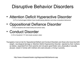 Disruptive Behavior Disorders
• Attention Deficit Hyperactive Disorder
(3-7% of school-aged children have trouble paying attention and show compulsive behaviors)
• Oppositional Defiance Disorder
(1-6% of students who break family and school rules)
• Conduct Disorder
(1-4% of students 7-17 who break society’s rules)
Youngsters most at risk for Oppositional Defiant and Conduct Disorders are those who have low birth
weight, neurological damage or Attention Deficit Hyperactivity Disorder, rejected by their mothers
as babies, separated from their parents and not given good foster care, physically or sexually
abused, raised in homes with mothers who were abused, or living in poverty.
http://www.mhawestchester.org/diagnosechild/cbehavior.asp
 