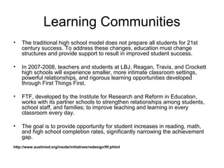 Learning Communities
• The traditional high school model does not prepare all students for 21st
century success. To address these changes, education must change
structures and provide support to result in improved student success.
• In 2007-2008, teachers and students at LBJ, Reagan, Travis, and Crockett
high schools will experience smaller, more intimate classroom settings,
powerful relationships, and rigorous learning opportunities developed
through First Things First.
• FTF, developed by the Institute for Research and Reform in Education,
works with its partner schools to strengthen relationships among students,
school staff, and families; to improve teaching and learning in every
classroom every day.
• The goal is to provide opportunity for student increases in reading, math,
and high school completion rates, significantly narrowing the achievement
gap.
http://www.austinisd.org/inside/initiatives/redesign/ftf.phtml
 