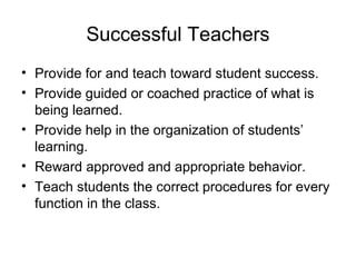 Successful Teachers
• Provide for and teach toward student success.
• Provide guided or coached practice of what is
being learned.
• Provide help in the organization of students’
learning.
• Reward approved and appropriate behavior.
• Teach students the correct procedures for every
function in the class.
 