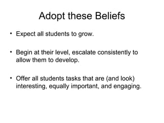 Adopt these Beliefs
• Expect all students to grow.
• Begin at their level, escalate consistently to
allow them to develop.
• Offer all students tasks that are (and look)
interesting, equally important, and engaging.
 