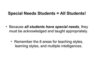 Special Needs Students = All Students!
• Because all students have special needs, they
must be acknowledged and taught appropriately.
• Remember the 8 areas for teaching styles,
learning styles, and multiple intelligences.
 