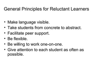 General Principles for Reluctant Learners
• Make language visible.
• Take students from concrete to abstract.
• Facilitate peer support.
• Be flexible.
• Be willing to work one-on-one.
• Give attention to each student as often as
possible.
 