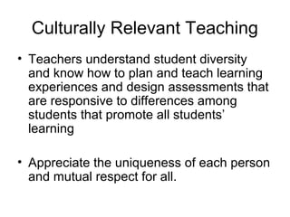Culturally Relevant Teaching
• Teachers understand student diversity
and know how to plan and teach learning
experiences and design assessments that
are responsive to differences among
students that promote all students’
learning
• Appreciate the uniqueness of each person
and mutual respect for all.
 