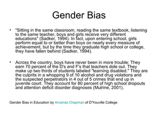 Gender Bias
• "Sitting in the same classroom, reading the same textbook, listening
to the same teacher, boys and girls receive very different
educations" (Sadker, 1994). In fact, upon entering school, girls
perform equal to or better than boys on nearly every measure of
achievement, but by the time they graduate high school or college,
they have fallen behind (Sadker, 1994).
• Across the country, boys have never been in more trouble: They
earn 70 percent of the D's and F's that teachers dole out. They
make up two thirds of students labeled "learning disabled." They are
the culprits in a whopping 9 of 10 alcohol and drug violations and
the suspected perpetrators in 4 out of 5 crimes that end up in
juvenile court. They account for 80 percent of high school dropouts
and attention deficit disorder diagnoses (Mulrine, 2001).
Gender Bias in Education by Amanda Chapman of D'Youville College
 
