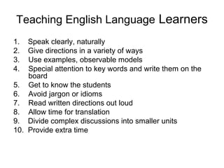 Teaching English Language Learners
1. Speak clearly, naturally
2. Give directions in a variety of ways
3. Use examples, observable models
4. Special attention to key words and write them on the
board
5. Get to know the students
6. Avoid jargon or idioms
7. Read written directions out loud
8. Allow time for translation
9. Divide complex discussions into smaller units
10. Provide extra time
 