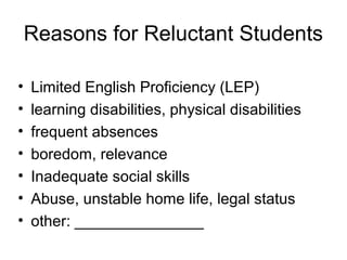 Reasons for Reluctant Students
• Limited English Proficiency (LEP)
• learning disabilities, physical disabilities
• frequent absences
• boredom, relevance
• Inadequate social skills
• Abuse, unstable home life, legal status
• other: _______________
 