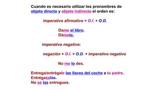 Cuando es necesario utilizar los pronombres de
objeto directo y objeto indirecto el orden es:
imperativo afirmativo + O.I. + O.D.
Dame el libro.
Dámelo.
imperativo negativo:
negación + O.I. + O.D. + imperativo negativo
No me lo des.
Entrega/entrégale las llaves del coche a tu padre.
Entrégaselas.
No se las entregues.
 