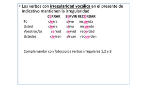 • Los verbos con irregularidad vocálica en el presente de
indicativo mantienen la irregularidad
CERRAR SERVIR RECORDAR
Tú cierra sirve recuerda
Usted cierre sirva recuerde
Vosotros/as cerrad servid recordad
Ustedes cierren sirvan recuerden
Complementar con fotocopias verbos irregulares 1,2 y 3
 