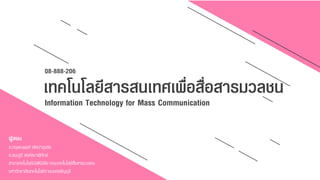 08-888-206
เทคโนโลยีสารสนเทศเพื่อสื่อสารมวลชน
Information Technology for Mass Communication
ผู้สอน
อ.กฤษณพงศ์ เลิศบำรุงชัย
อ.ธนะภูมิ สงค์ธนำพิทักษ์
สำขำเทคโนโลยีมัลติมีเดีย คณะเทคโนโลยีสื่อสำรมวลชน
มหำวิทยำลัยเทคโนโลยีรำชมงคลธัญบุรี
 