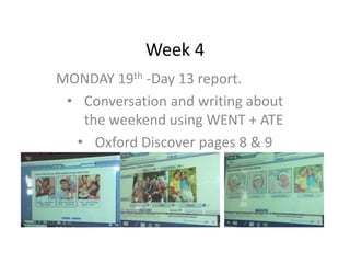 Week 4
MONDAY 19th -Day 13 report.
• Conversation and writing about
the weekend using WENT + ATE
• Oxford Discover pages 8 & 9
 