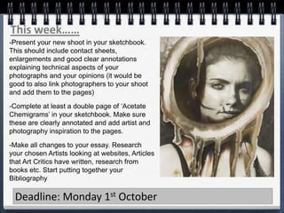 This week……
Deadline: Monday 1st October
-Present your new shoot in your sketchbook.
This should include contact sheets,
enlargements and good clear annotations
explaining technical aspects of your
photographs and your opinions (it would be
good to also link photographers to your shoot
and add them to the pages)
-Complete at least a double page of ‘Acetate
Chemigrams’ in your sketchbook. Make sure
these are clearly annotated and add artist and
photography inspiration to the pages.
-Make all changes to your essay. Research
your chosen Artists looking at websites, Articles
that Art Critics have written, research from
books etc. Start putting together your
Bibliography
 