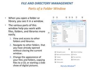 Parts of a Folder Window
FILE AND DIRECTORY MANAGEMENT
• When you open a folder or
library, you see it in a window.
• The various parts of this
window help you work with
files, folders, and libraries more
easily.
1. View and access to other
folders and libraries.
2. Navigate to other folders that
you have already opened
without closing the current
window .
3. Change the appearance of
your files and folders, copying
files to a CD, or starting a slide
show of digital pictures. Part of a Window[1]
 