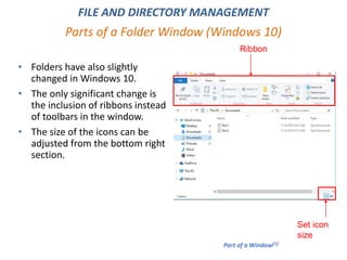 Parts of a Folder Window (Windows 10)
FILE AND DIRECTORY MANAGEMENT
• Folders have also slightly
changed in Windows 10.
• The only significant change is
the inclusion of ribbons instead
of toolbars in the window.
• The size of the icons can be
adjusted from the bottom right
section.
Part of a Window[1]
Ribbon
Set icon
size
 