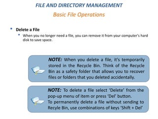 FILE AND DIRECTORY MANAGEMENT
• Delete a File
• When you no longer need a file, you can remove it from your computer's hard
disk to save space.
Basic File Operations
NOTE: When you delete a file, it's temporarily
stored in the Recycle Bin. Think of the Recycle
Bin as a safety folder that allows you to recover
files or folders that you deleted accidentally.
NOTE: To delete a file select ‘Delete’ from the
pop-up menu of item or press ‘Del’ button.
To permanently delete a file without sending to
Recyle Bin, use combinations of keys ‘Shift + Del’
 