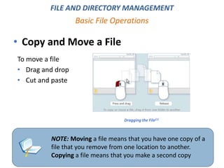 • Copy and Move a File
Basic File Operations
NOTE: Moving a file means that you have one copy of a
file that you remove from one location to another.
Copying a file means that you make a second copy
FILE AND DIRECTORY MANAGEMENT
Dragging the File[1}
To move a file
• Drag and drop
• Cut and paste
 