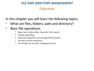 FILE AND DIRECTORY MANAGEMENT
In this chapter you will learn the following topics:
• What are files, folders, path and directory?
• Basic file operations:
• Open, Save, Create, Delete, View, Sort, Print, Search,
• Transfer, Copy, Move
• Download, upload files and arranging file permissions
• File types and file compression
• File hosting, user accounts, managing shortcuts
Objectives
 