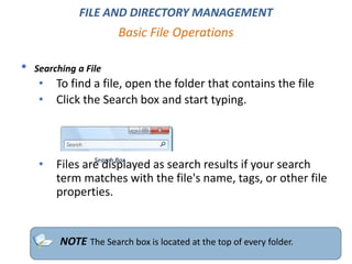 • Searching a File
• To find a file, open the folder that contains the file
• Click the Search box and start typing.
• Files are displayed as search results if your search
term matches with the file's name, tags, or other file
properties.
Basic File Operations
NOTE The Search box is located at the top of every folder.
FILE AND DIRECTORY MANAGEMENT
Search Box
 