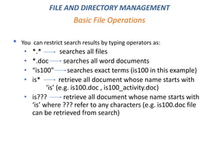 • You can restrict search results by typing operators as:
• *.* searches all files
• *.doc searches all word documents
• “is100” searches exact terms (is100 in this example)
• is* retrieve all document whose name starts with
‘is’ (e.g. is100.doc , is100_activity.doc)
• is??? retrieve all document whose name starts with
‘is’ where ??? refer to any characters (e.g. is100.doc file
can be retrieved from search)
Basic File Operations
FILE AND DIRECTORY MANAGEMENT
 