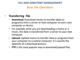 • Transferring File
• Download: Download means to transfer (data or
programs) from a server or host computer to one's own
computer or device.
• For example while you are downloading a movie or a
music, the data is transferred from a server to your own
computer.
• Upload: Upload means to transfer data or programs from
your computer to a central computer. It is exactly the
opposite of a download process.
• FTP is the most popular way to download/upload files.
Basic File Operations
FILE AND DIRECTORY MANAGEMENT
 