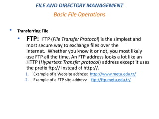 • Transferring File
• FTP: FTP (File Transfer Protocol) is the simplest and
most secure way to exchange files over the
Internet. Whether you know it or not, you most likely
use FTP all the time. An FTP address looks a lot like an
HTTP (Hypertext Transfer protocol) address except it uses
the prefix ftp:// instead of http://.
1. Example of a Website address: http://www.metu.edu.tr/
2. Example of a FTP site address: ftp://ftp.metu.edu.tr/
Basic File Operations
FILE AND DIRECTORY MANAGEMENT
 