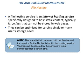 • A file hosting service is an Internet hosting service
specifically designed to host static content, typically
large files that can not be stored in web pages.
• They can be optimized for serving single or many
user’s storage need.
File Hosting
NOTE: There are limits in terms of both the file size and
the duration for the file that is kept in the hosting service.
Your files will be deleted by the service if it is not
downloaded for a certain time.
FILE AND DIRECTORY MANAGEMENT
 