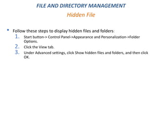 • Follow these steps to display hidden files and folders:
1. Start button-> Control Panel->Appearance and Personalization->Folder
Options.
2. Click the View tab.
3. Under Advanced settings, click Show hidden files and folders, and then click
OK.
Hidden File
FILE AND DIRECTORY MANAGEMENT
 