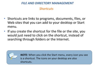 Shortcuts
FILE AND DIRECTORY MANAGEMENT
• Shortcuts are links to programs, documents, files, or
Web sites that you can add to your desktop or Start
menu.
• If you create the shortcut for the file or the site, you
would just need to click on the shortcut, instead of
searching through folders or the Internet.
NOTE: When you click the Start menu, every icon you see
is a shortcut. The icons on your desktop are also
shortcuts.
 