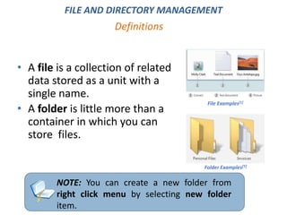 • A file is a collection of related
data stored as a unit with a
single name.
• A folder is little more than a
container in which you can
store files.
Definitions
FILE AND DIRECTORY MANAGEMENT
NOTE: You can create a new folder from
right click menu by selecting new folder
item.
File Examples[1]
Folder Examples[1]
 