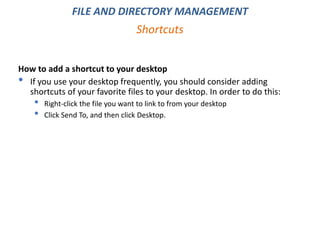How to add a shortcut to your desktop
• If you use your desktop frequently, you should consider adding
shortcuts of your favorite files to your desktop. In order to do this:
• Right-click the file you want to link to from your desktop
• Click Send To, and then click Desktop.
Shortcuts
FILE AND DIRECTORY MANAGEMENT
 