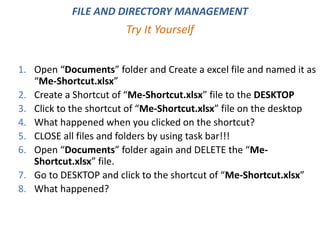 1. Open “Documents” folder and Create a excel file and named it as
“Me-Shortcut.xlsx”
2. Create a Shortcut of “Me-Shortcut.xlsx” file to the DESKTOP
3. Click to the shortcut of “Me-Shortcut.xlsx” file on the desktop
4. What happened when you clicked on the shortcut?
5. CLOSE all files and folders by using task bar!!!
6. Open “Documents” folder again and DELETE the “Me-
Shortcut.xlsx” file.
7. Go to DESKTOP and click to the shortcut of “Me-Shortcut.xlsx”
8. What happened?
Try It Yourself
FILE AND DIRECTORY MANAGEMENT
 