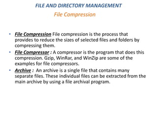 • File Compression File compression is the process that
provides to reduce the sizes of selected files and folders by
compressing them.
• File Compressor : A compressor is the program that does this
compression. Gzip, WinRar, and WinZip are some of the
examples for file compressors.
• Archive : An archive is a single file that contains many
separate files. These individual files can be extracted from the
main archive by using a file archival program.
File Compression
FILE AND DIRECTORY MANAGEMENT
 