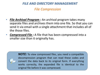 • File Archival Program : An archival program takes many
separate files and archives them into one file. So that you can
send it via email with a single attachment that includes all of
the those files.
• Compressed File : A file that has been compressed into a
smaller size than it originally has.
NOTE: To view compressed files, you need a compatible
decompression program that can read these codes and
convert the data back to its original form. If everything
works correctly, the expanded file is identical to the
original file before it was compressed.
File Compression
FILE AND DIRECTORY MANAGEMENT
 