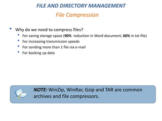 • Why do we need to compress files?
• For saving storage space (90% reduction in Word document, 60% in txt file)
• For increasing transmission speeds
• For sending more than 1 file via e-mail
• For backing up data
File Compression
NOTE: WinZip, WinRar, Gzip and TAR are common
archives and file compressors.
FILE AND DIRECTORY MANAGEMENT
 