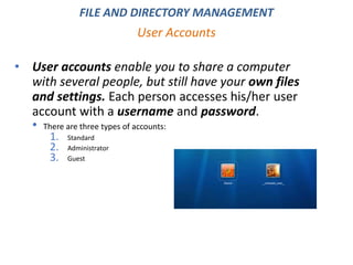 • User accounts enable you to share a computer
with several people, but still have your own files
and settings. Each person accesses his/her user
account with a username and password.
• There are three types of accounts:
1. Standard
2. Administrator
3. Guest
User Accounts
FILE AND DIRECTORY MANAGEMENT
 