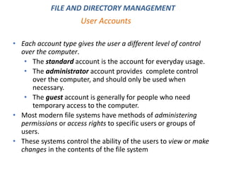 • Each account type gives the user a different level of control
over the computer.
• The standard account is the account for everyday usage.
• The administrator account provides complete control
over the computer, and should only be used when
necessary.
• The guest account is generally for people who need
temporary access to the computer.
• Most modern file systems have methods of administering
permissions or access rights to specific users or groups of
users.
• These systems control the ability of the users to view or make
changes in the contents of the file system
User Accounts
FILE AND DIRECTORY MANAGEMENT
 