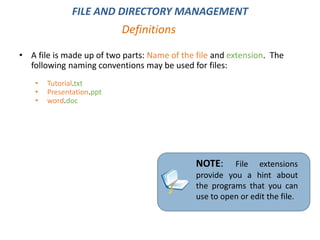 • A file is made up of two parts: Name of the file and extension. The
following naming conventions may be used for files:
• Tutorial.txt
• Presentation.ppt
• word.doc
Definitions
FILE AND DIRECTORY MANAGEMENT
NOTE: File extensions
provide you a hint about
the programs that you can
use to open or edit the file.
 