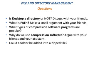 • Is Desktop a directory or NOT? Discuss with your friends.
• What is PATH? Make a small argument with your friends.
• What types of compression software programs are
popular?
• Why do we use compression software? Argue with your
friends and your assistant.
• Could a folder be added into a zipped file?
Questions
FILE AND DIRECTORY MANAGEMENT
 