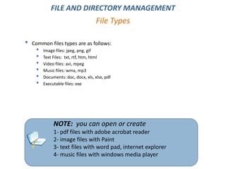 • Common files types are as follows:
• Image files: jpeg, png, gif
• Text Files: txt, rtf, htm, html
• Video files: avi, mpeg
• Music files: wma, mp3
• Documents: doc, docx, xls, xlsx, pdf
• Executable files: exe
File Types
FILE AND DIRECTORY MANAGEMENT
NOTE: you can open or create
1- pdf files with adobe acrobat reader
2- image files with Paint
3- text files with word pad, internet explorer
4- music files with windows media player
 