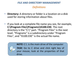• Directory: A directory or folder is a location on a disk
used for storing information about files.
• If you look at a complete file name you see, for example,
C:Program FilesProgramsIS100.EXE. The root
directory is the "C:" part. "Program Files" is the next
level. “Programs" is a subdirectory under "Program
Files", and “IS100.EXE" is the actual file name.
Definitions
FILE AND DIRECTORY MANAGEMENT
NOTE: C: is the main drive of the computer
TASK: Go to C drive and click right key of
your mouse, look at the properties of that
drive.
 