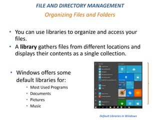 • You can use libraries to organize and access your
files.
• A library gathers files from different locations and
displays their contents as a single collection.
Organizing Files and Folders
FILE AND DIRECTORY MANAGEMENT
• Windows offers some
default libraries for:
• Most Used Programs
• Documents
• Pictures
• Music
Default Libraries in Windows
 