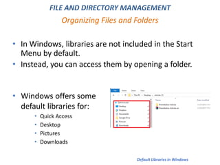 • In Windows, libraries are not included in the Start
Menu by default.
• Instead, you can access them by opening a folder.
Organizing Files and Folders
FILE AND DIRECTORY MANAGEMENT
• Windows offers some
default libraries for:
• Quick Access
• Desktop
• Pictures
• Downloads
Default Libraries in Windows
 
