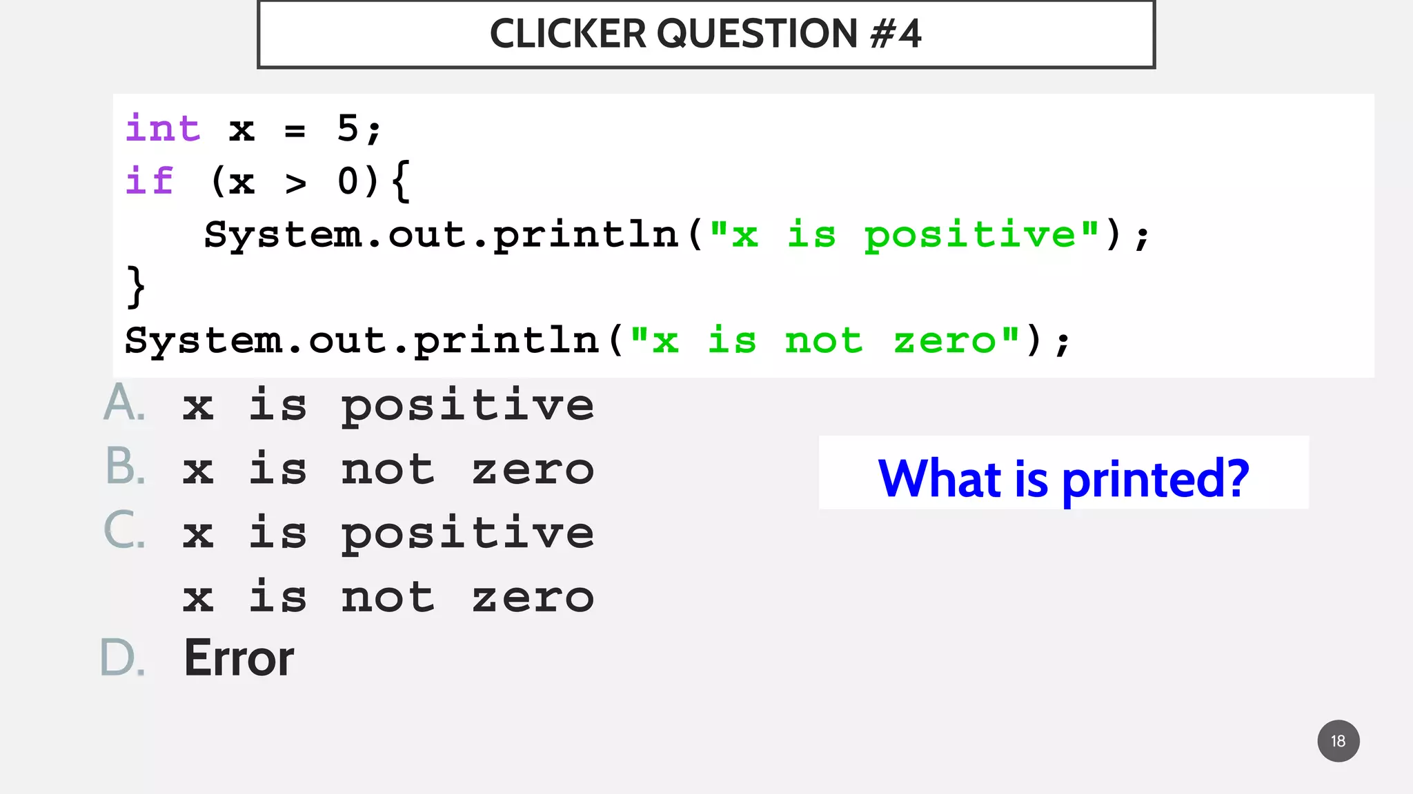 A. x is positive
B. x is not zero
C. x is positive
x is not zero
D. Error
CLICKER QUESTION #4
18
int x = 5;
if (x > 0){
   System.out.println("x is positive");
}
System.out.println("x is not zero");
What is printed?
 