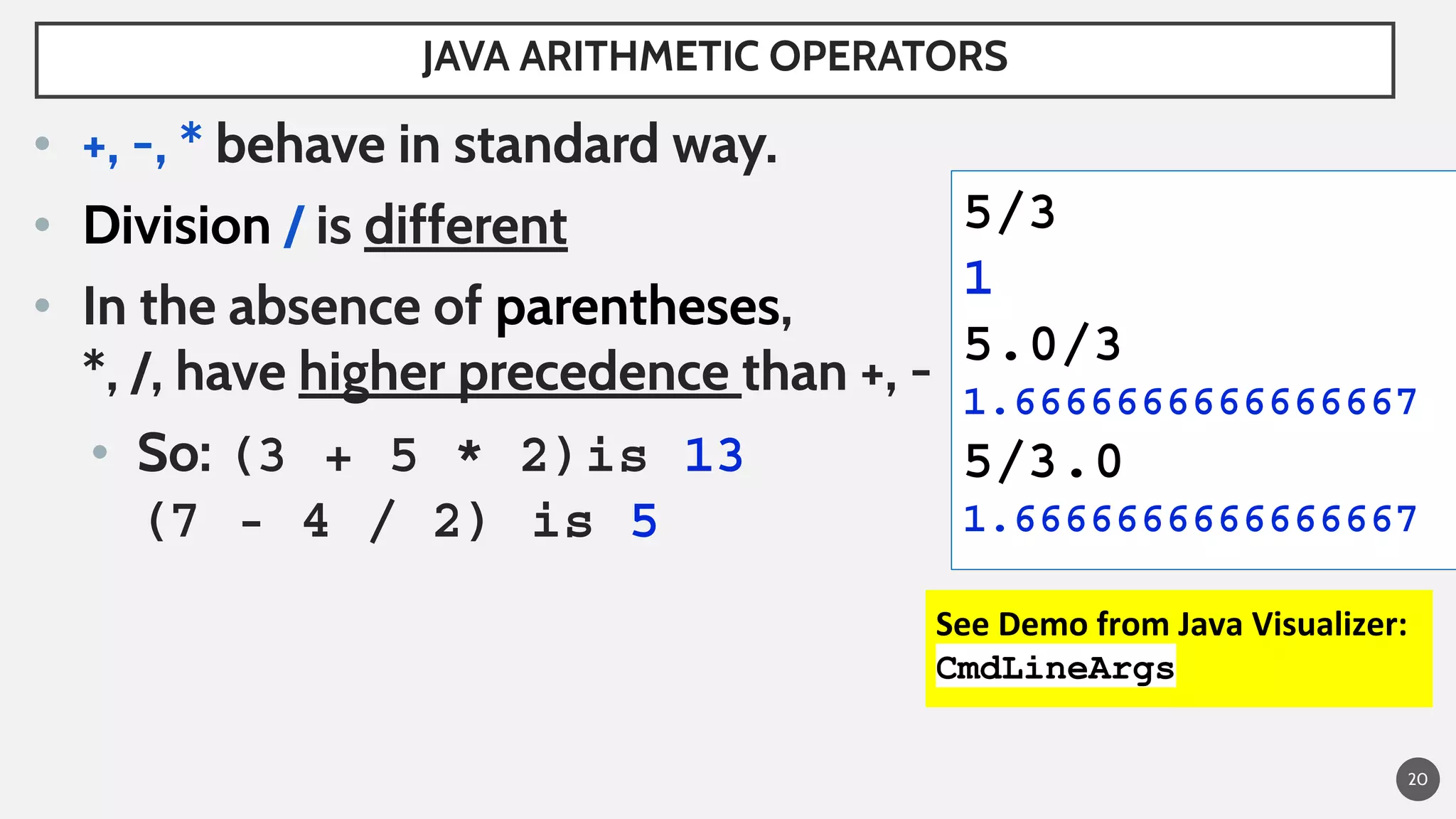 20
• +, -, * behave in standard way.
• Division / is different
• In the absence of parentheses,
*, /, have higher precedence than +, -
• So: (3 + 5 * 2)is 13
(7 - 4 / 2) is 5
JAVA ARITHMETIC OPERATORS
5/3
1
5.0/3
1.6666666666666667
5/3.0
1.6666666666666667
See Demo from Java Visualizer:
CmdLineArgs
 