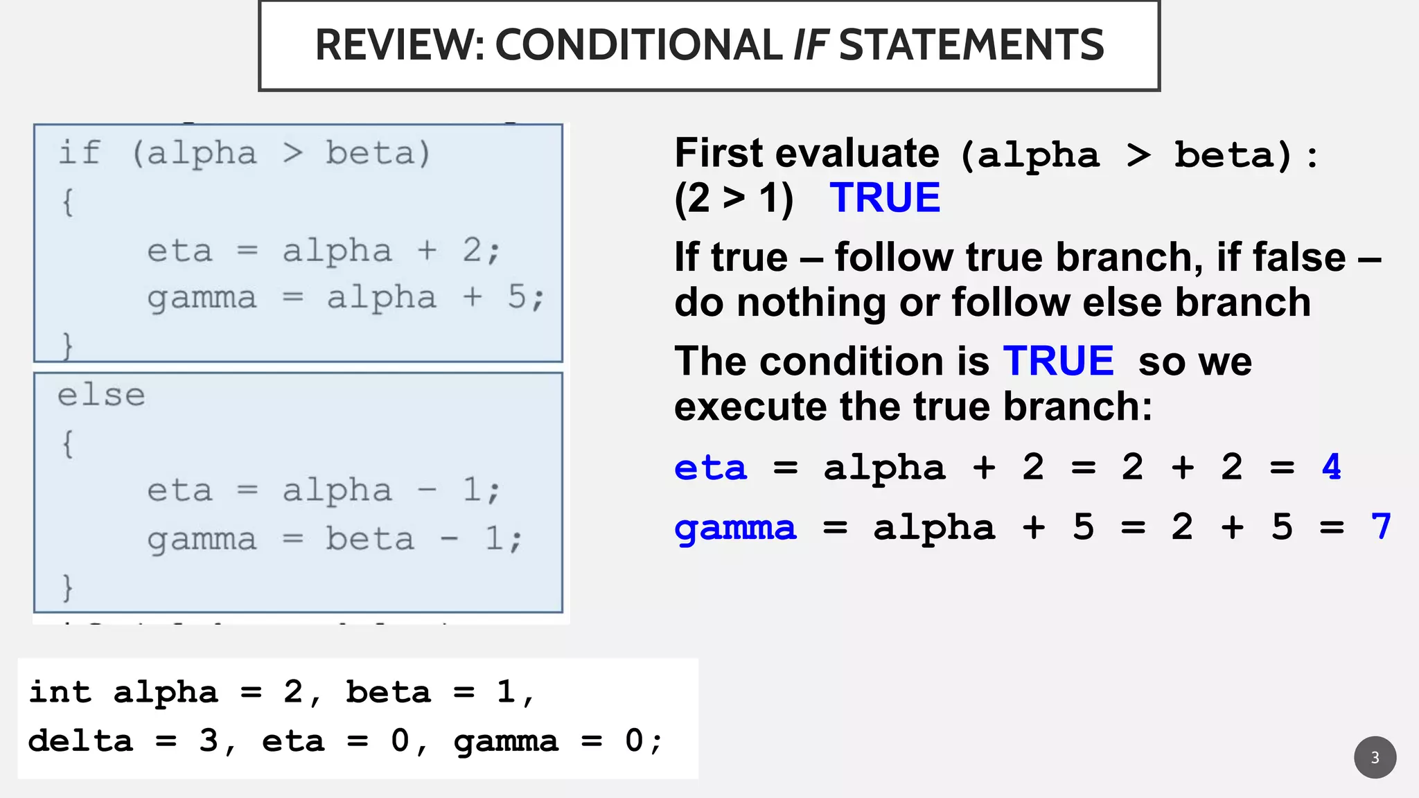 REVIEW: CONDITIONAL IF STATEMENTS
First evaluate (alpha > beta):
(2 > 1) TRUE
If true – follow true branch, if false –
do nothing or follow else branch
The condition is TRUE so we
execute the true branch:
eta = alpha + 2 = 2 + 2 = 4
gamma = alpha + 5 = 2 + 5 = 7
3
int alpha = 2, beta = 1,
delta = 3, eta = 0, gamma = 0;
 