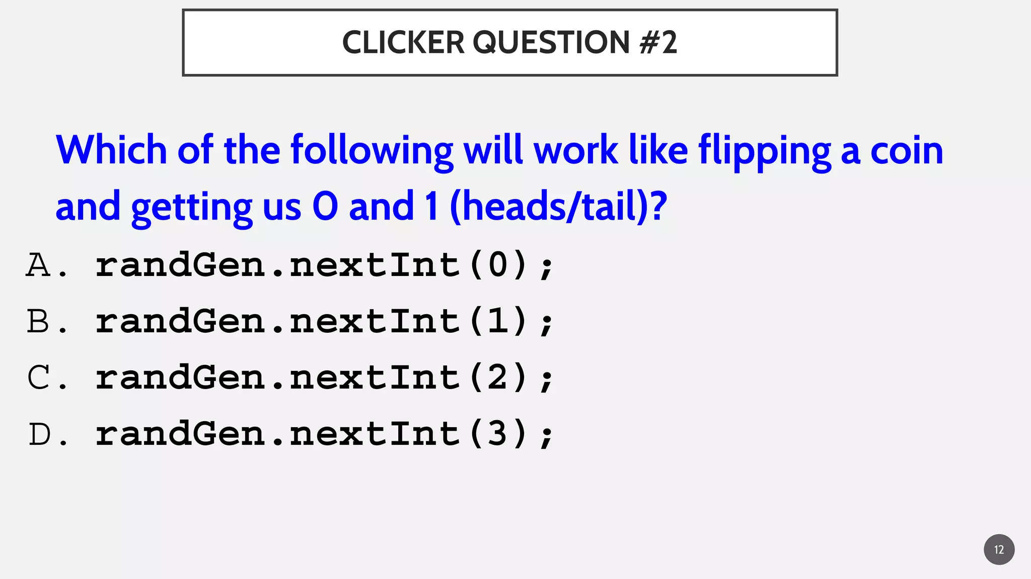 CLICKER QUESTION #2
Which of the following will work like flipping a coin
and getting us 0 and 1 (heads/tail)?
A. randGen.nextInt(0);
B. randGen.nextInt(1);
C. randGen.nextInt(2);
D. randGen.nextInt(3);
12
 