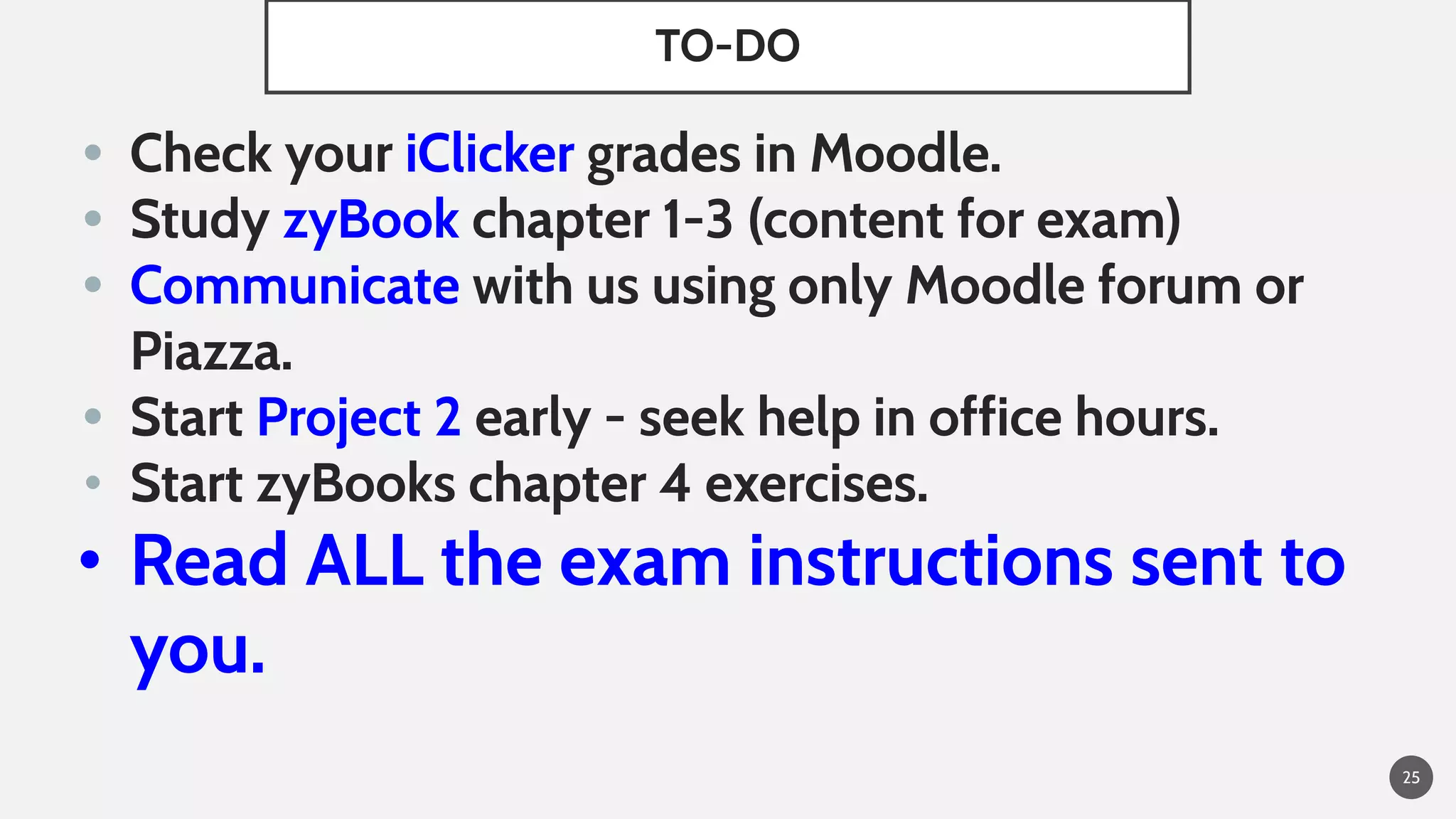 TO-DO
• Check your iClicker grades in Moodle.
• Study zyBook chapter 1-3 (content for exam)
• Communicate with us using only Moodle forum or
Piazza.
• Start Project 2 early - seek help in office hours.
• Start zyBooks chapter 4 exercises.
• Read ALL the exam instructions sent to
you.
25
 